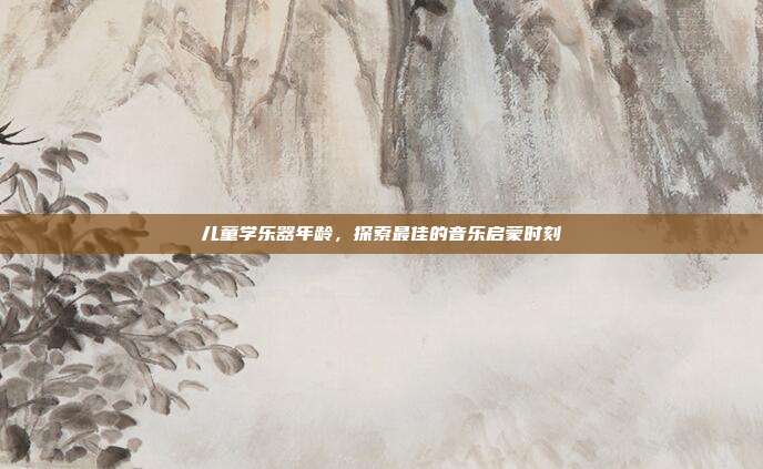 儿童学乐器年龄,探索最佳的音乐启蒙时刻