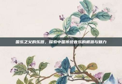 国乐之父的乐器，探索中国传统音乐的根源与魅力