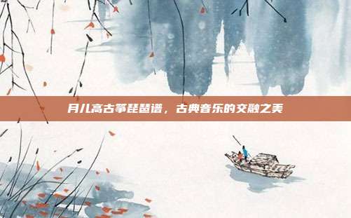月儿高古筝琵琶谱，古典音乐的交融之美