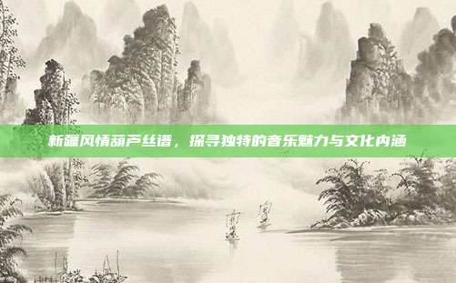 新疆风情葫芦丝谱,探寻独特的音乐魅力与文化内涵