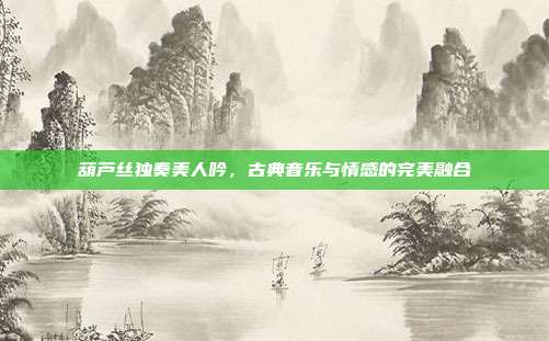 葫芦丝独奏美人吟，古典音乐与情感的完美融合