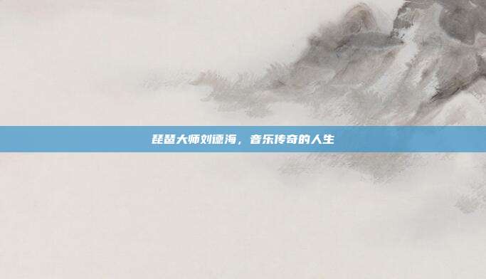 琵琶大师刘德海，音乐传奇的人生
