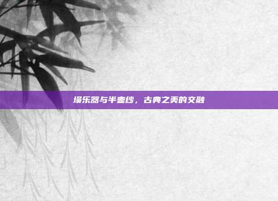 埙乐器与半壶纱，古典之美的交融