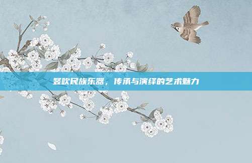 竖吹民族乐器，传承与演绎的艺术魅力