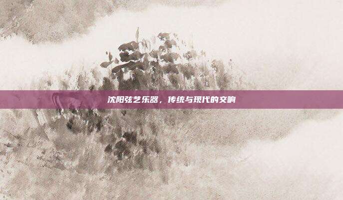 沈阳弦艺乐器，传统与现代的交响