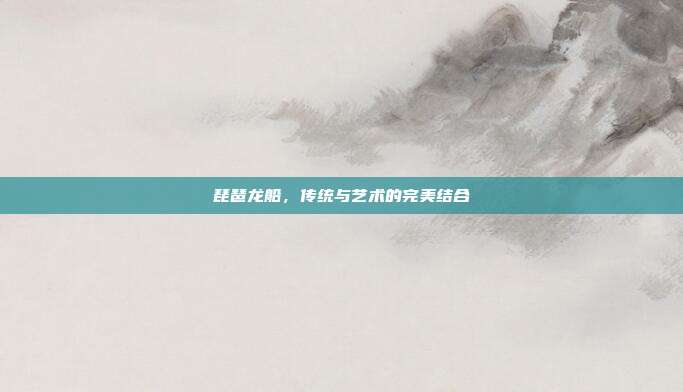 琵琶龙船，传统与艺术的完美结合