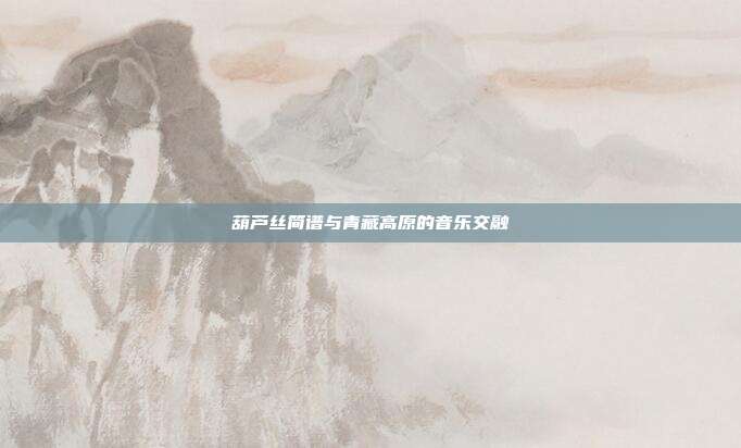 葫芦丝简谱与青藏高原的音乐交融