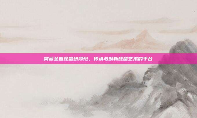 樊薇全国琵琶研修班，传承与创新琵琶艺术的平台