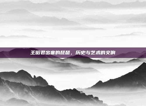 王昭君出塞的琵琶，历史与艺术的交响
