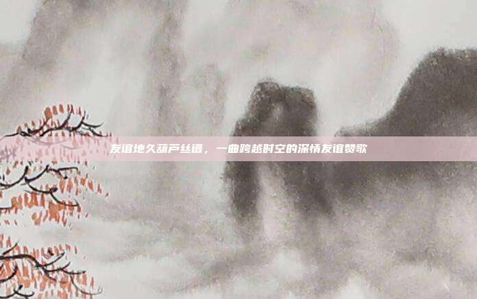 友谊地久葫芦丝谱，一曲跨越时空的深情友谊赞歌