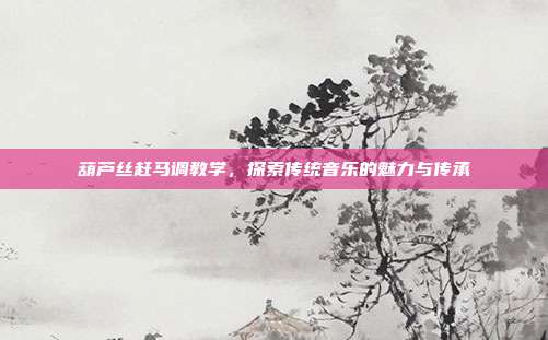 葫芦丝赶马调教学，探索传统音乐的魅力与传承