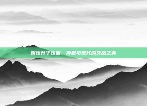娱乐升平乐器，传统与现代的交融之美