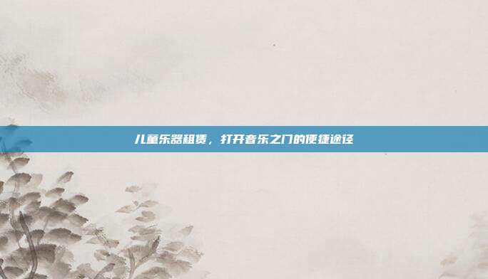 儿童乐器租赁，打开音乐之门的便捷途径