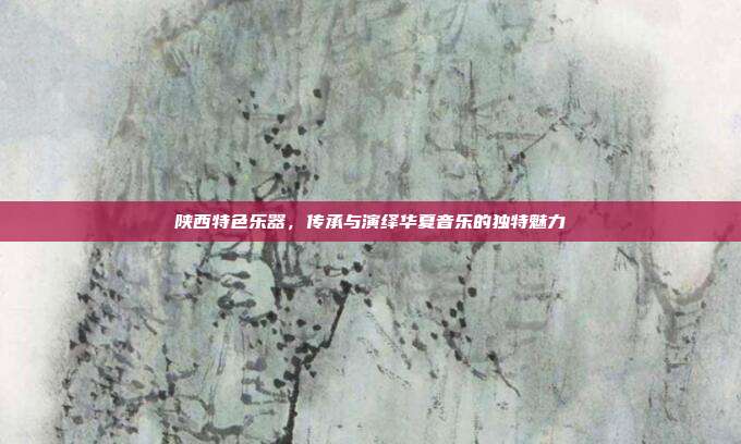 陕西特色乐器，传承与演绎华夏音乐的独特魅力