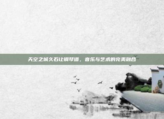 天空之城久石让钢琴谱，音乐与艺术的完美融合