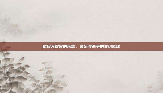 抗日大镖客的乐器，音乐与战争的交织旋律