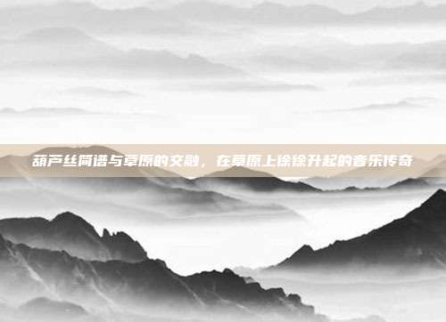 葫芦丝简谱与草原的交融，在草原上徐徐升起的音乐传奇