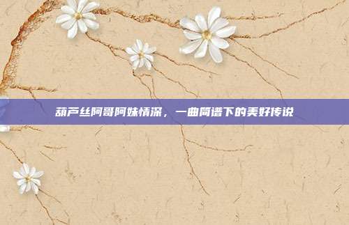 葫芦丝阿哥阿妹情深，一曲简谱下的美好传说