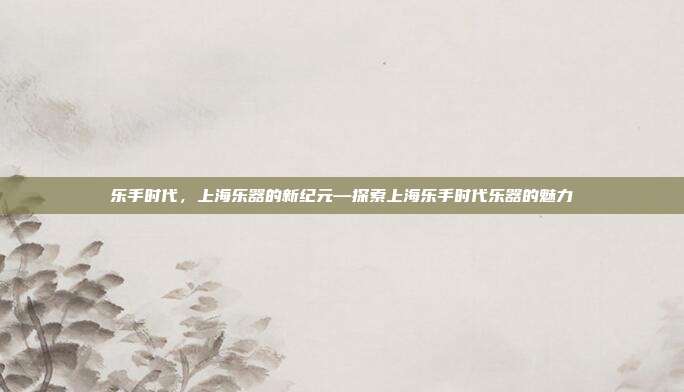 乐手时代，上海乐器的新纪元—探索上海乐手时代乐器的魅力