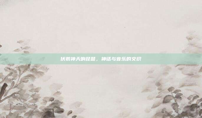 伏羲神天响琵琶，神话与音乐的交织
