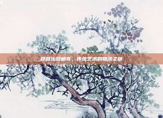 琵琶乐器邮寄，传统艺术的物流之旅
