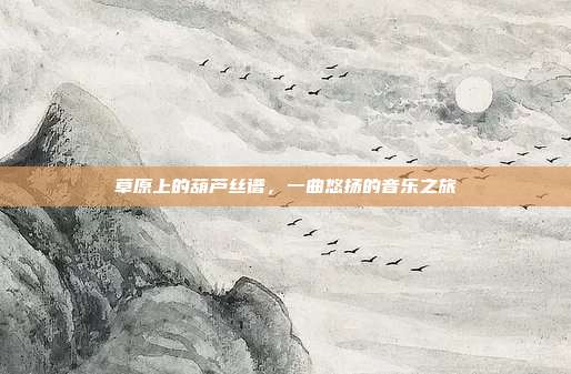 草原上的葫芦丝谱，一曲悠扬的音乐之旅