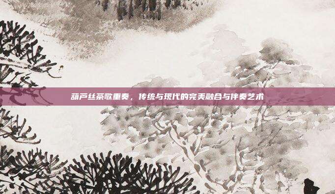 葫芦丝茶歌重奏，传统与现代的完美融合与伴奏艺术
