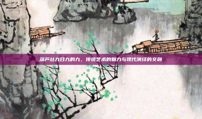 葫芦丝九日九的九，传统艺术的魅力与现代演绎的交融
