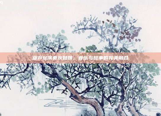 葫芦丝演奏灰姑娘，音乐与故事的完美融合