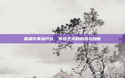 朗诵伴奏葫芦丝，传统艺术的融合与创新