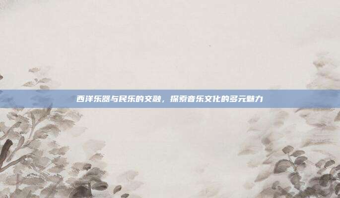 西洋乐器与民乐的交融，探索音乐文化的多元魅力