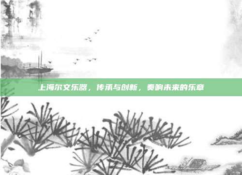 上海尔文乐器，传承与创新，奏响未来的乐章
