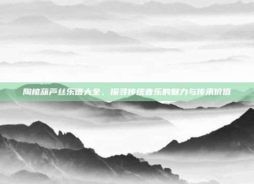 陶棺葫芦丝乐谱大全,探寻传统音乐的魅力与传承价值