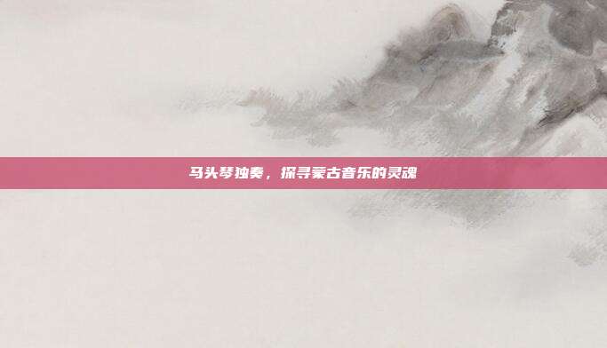 马头琴独奏,探寻蒙古音乐的灵魂