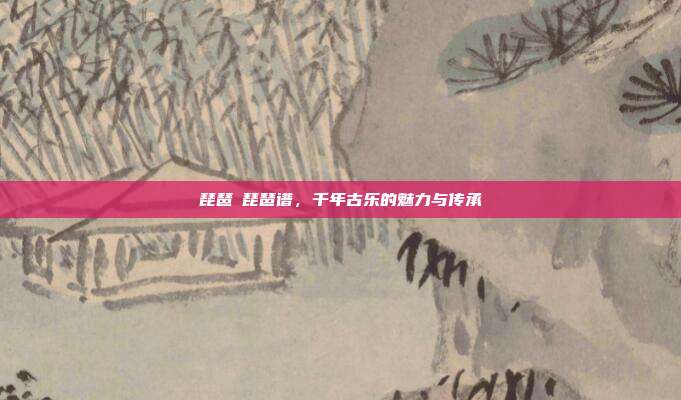 琵琶語琵琶谱，千年古乐的魅力与传承