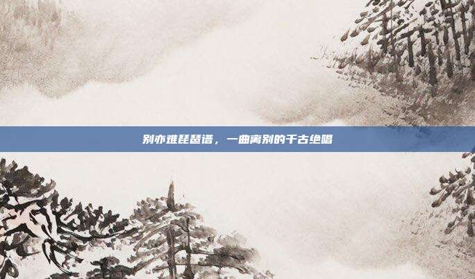 别亦难琵琶谱，一曲离别的千古绝唱