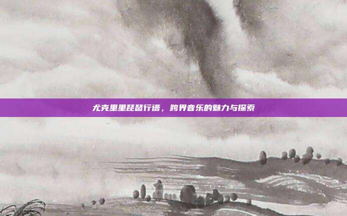 尤克里里琵琶行谱,跨界音乐的魅力与探索