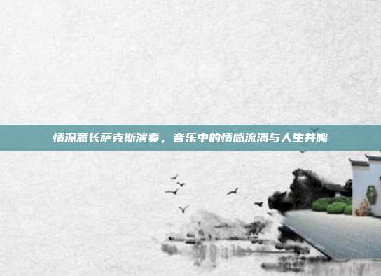 情深意长萨克斯演奏，音乐中的情感流淌与人生共鸣