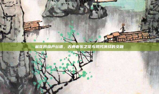 藏花吟葫芦丝谱，古典音乐之花与现代演绎的交融