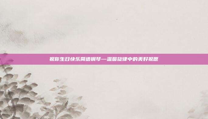 祝你生日快乐简谱钢琴—温馨旋律中的美好祝愿
