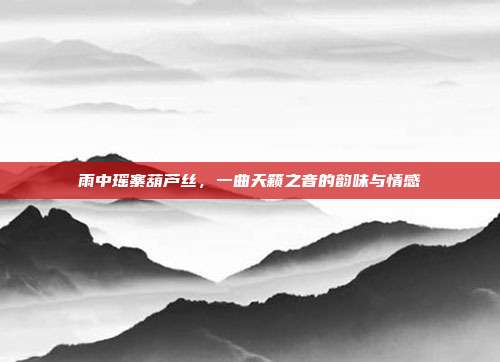 雨中瑶寨葫芦丝，一曲天籁之音的韵味与情感