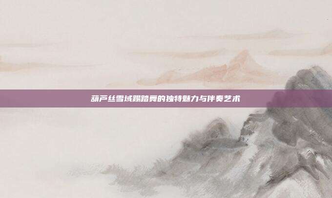 葫芦丝雪域踢踏舞的独特魅力与伴奏艺术