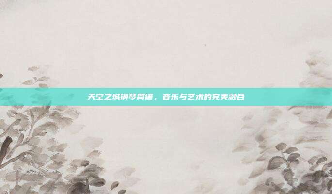 天空之城钢琴简谱，音乐与艺术的完美融合