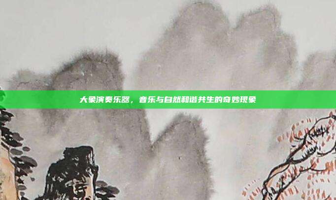大象演奏乐器，音乐与自然和谐共生的奇妙现象