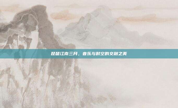 琵琶江南三月，音乐与时空的交融之美