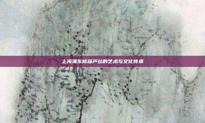 上海浦东修葫芦丝的艺术与文化传承