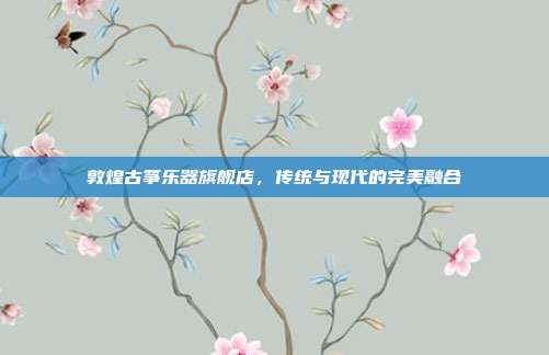 敦煌古筝乐器旗舰店,传统与现代的完美融合
