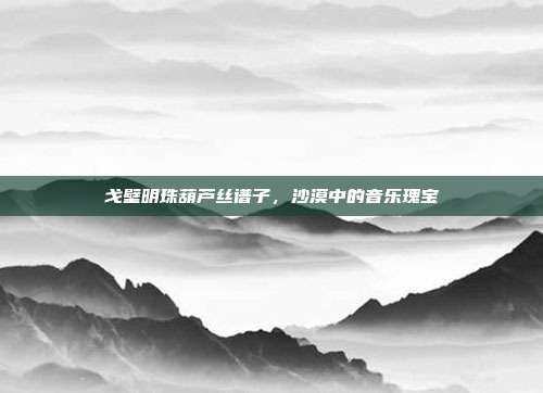 戈壁明珠葫芦丝谱子，沙漠中的音乐瑰宝