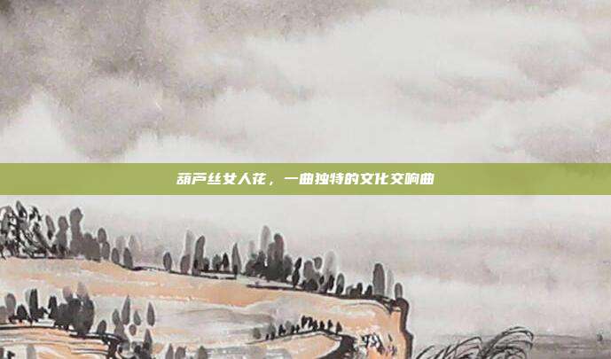 葫芦丝女人花，一曲独特的文化交响曲