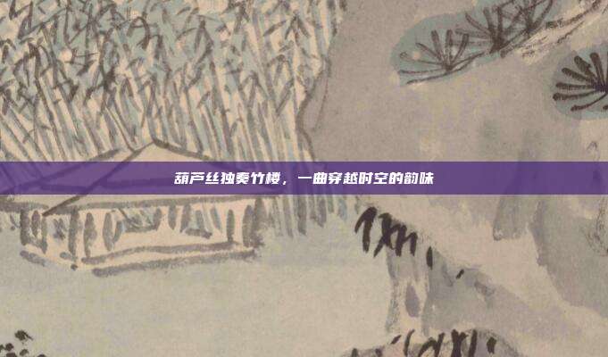 葫芦丝独奏竹楼，一曲穿越时空的韵味